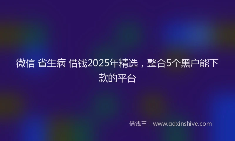 微信 省生病 借钱2025年精选，整合5个黑户能下款的平台