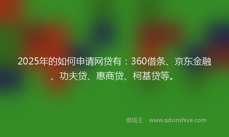 2025年的如何申请网贷有：360借条、京东金融、功夫贷、惠商贷、柯基贷等。