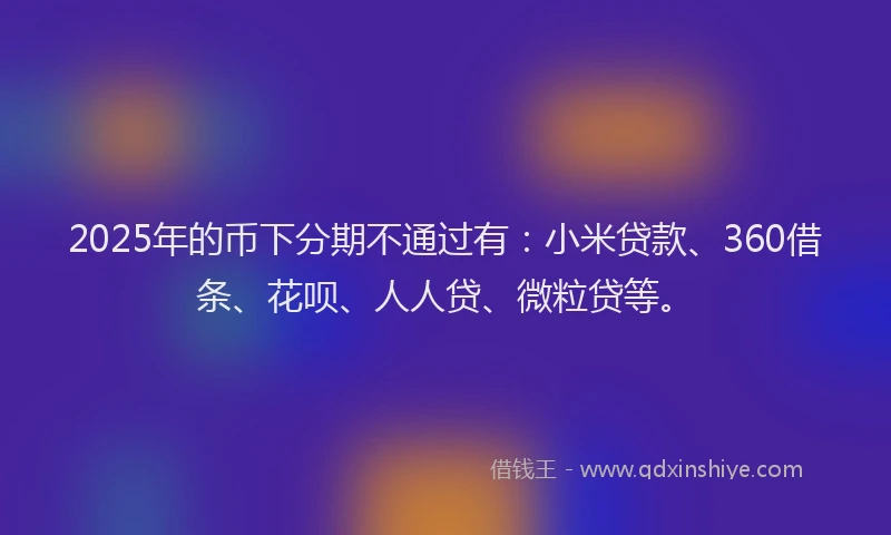2025年的币下分期不通过有：小米贷款、360借条、花呗、人人贷、微粒贷等。