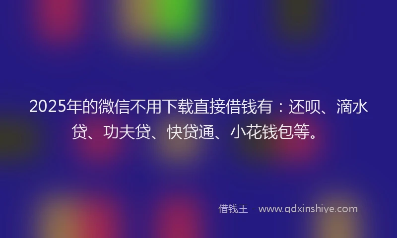 2025年的微信不用下载直接借钱有：还呗、滴水贷、功夫贷、快贷通、小花钱包等。