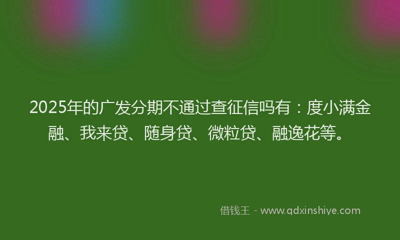 2025年的广发分期不通过查征信吗有：度小满金融、我来贷、随身贷、微粒贷、融逸花等。