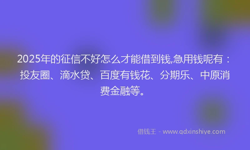 2025年的征信不好怎么才能借到钱,急用钱呢有：投友圈、滴水贷、百度有钱花、分期乐、中原消费金融等。