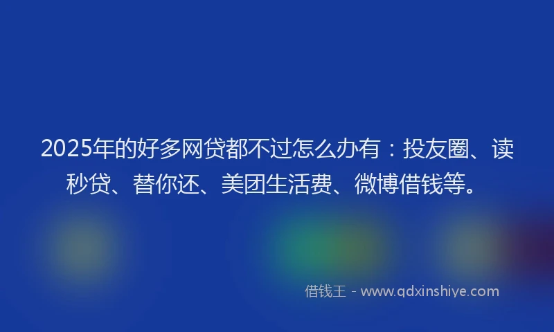 2025年的好多网贷都不过怎么办有：投友圈、读秒贷、替你还、美团生活费、微博借钱等。