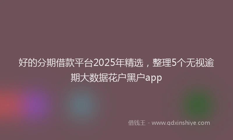 好的分期借款平台2025年精选，整理5个无视逾期大数据花户黑户app
