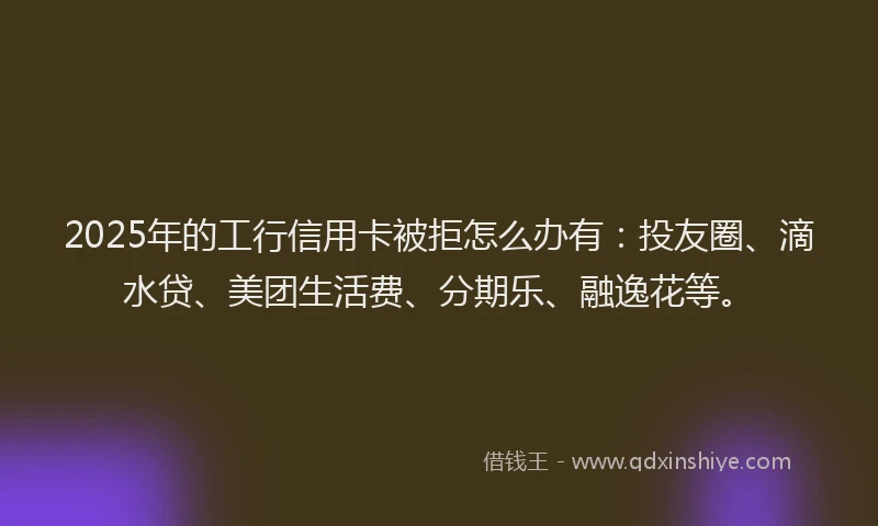 2025年的工行信用卡被拒怎么办有：投友圈、滴水贷、美团生活费、分期乐、融逸花等。