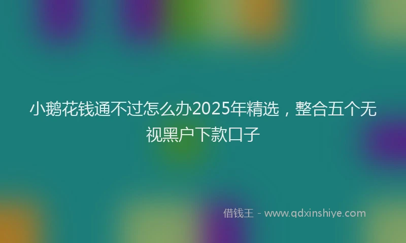 小鹅花钱通不过怎么办2025年精选，整合五个无视黑户下款口子