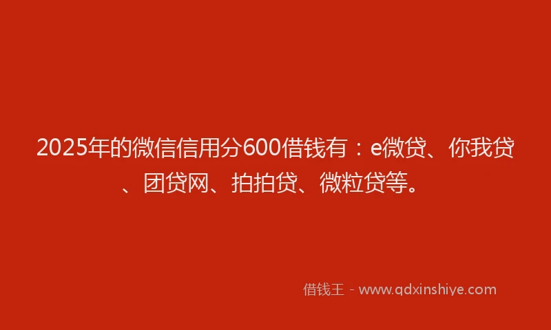2025年的微信信用分600借钱有：e微贷、你我贷、团贷网、拍拍贷、微粒贷等。