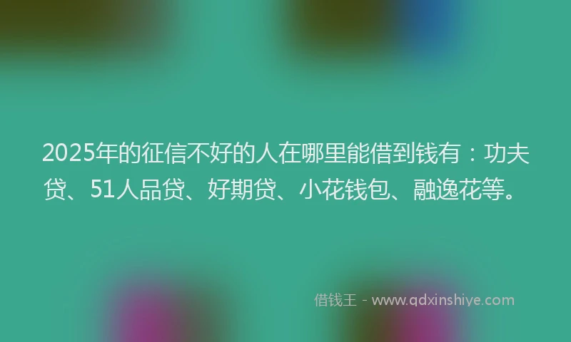 2025年的征信不好的人在哪里能借到钱有：功夫贷、51人品贷、好期贷、小花钱包、融逸花等。