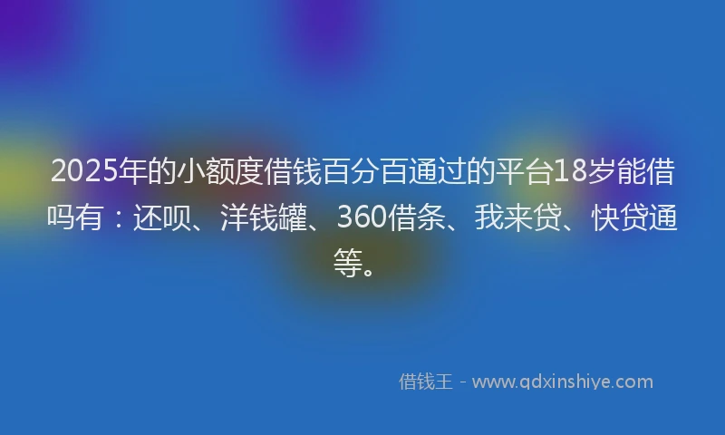 2025年的小额度借钱百分百通过的平台18岁能借吗有：还呗、洋钱罐、360借条、我来贷、快贷通等。