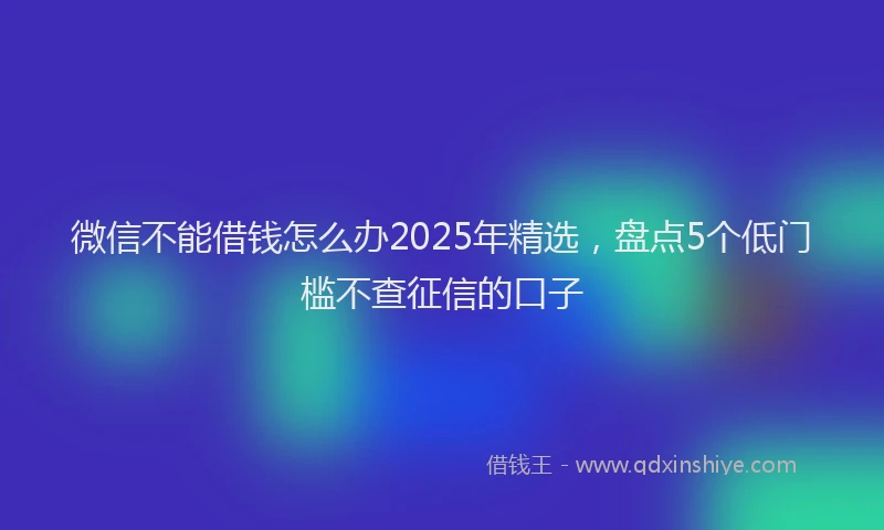 微信不能借钱怎么办2025年精选，盘点5个低门槛不查征信的口子