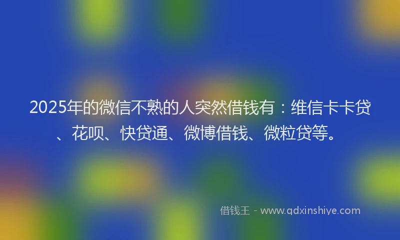 2025年的微信不熟的人突然借钱有：维信卡卡贷、花呗、快贷通、微博借钱、微粒贷等。