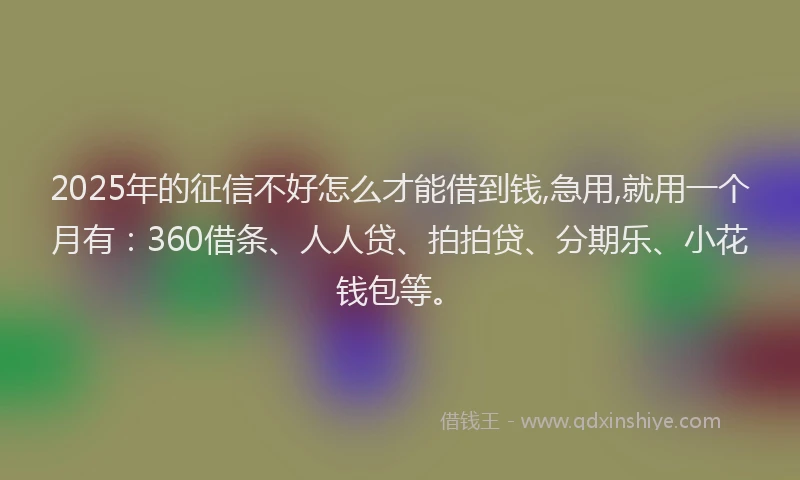 2025年的征信不好怎么才能借到钱,急用,就用一个月有：360借条、人人贷、拍拍贷、分期乐、小花钱包等。