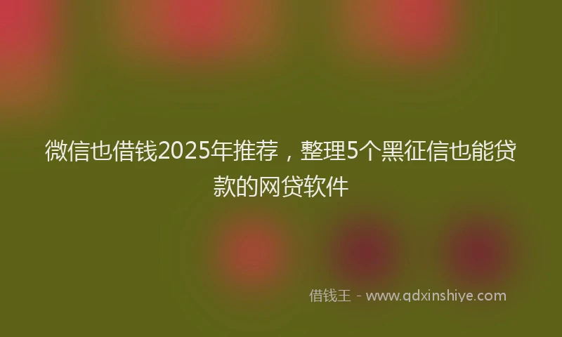 微信也借钱2025年推荐，整理5个黑征信也能贷款的网贷软件