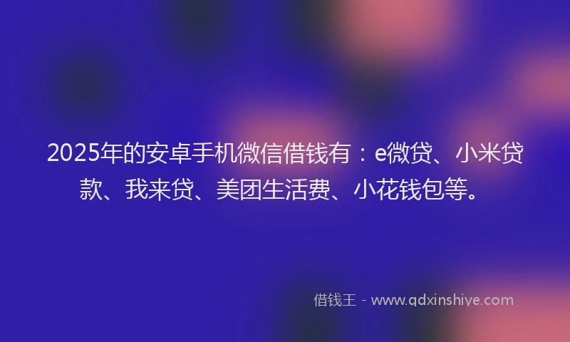 2025年的安卓手机微信借钱有：e微贷、小米贷款、我来贷、美团生活费、小花钱包等。