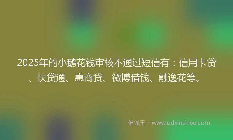 2025年的小鹅花钱审核不通过短信有：信用卡贷、快贷通、惠商贷、微博借钱、融逸花等。