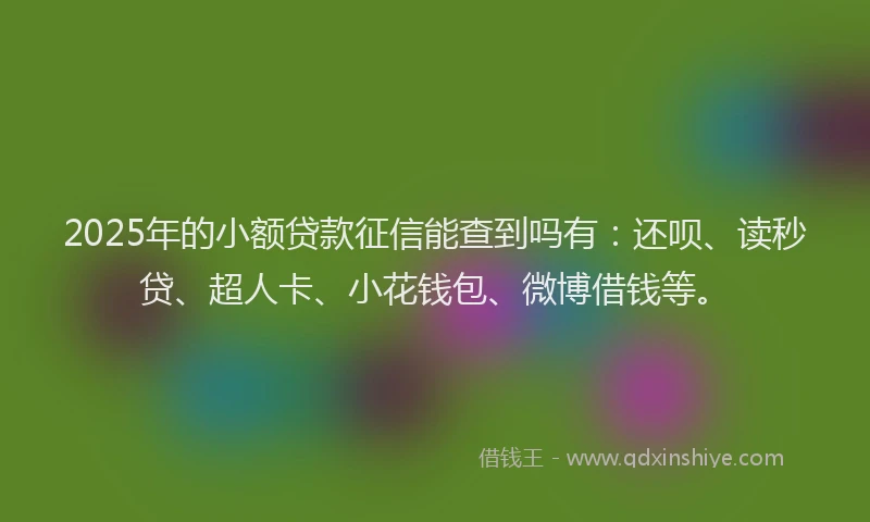 2025年的小额贷款征信能查到吗有：还呗、读秒贷、超人卡、小花钱包、微博借钱等。
