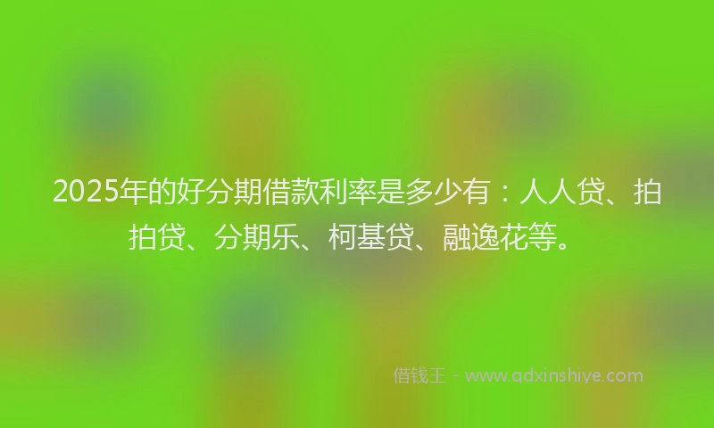 2025年的好分期借款利率是多少有：人人贷、拍拍贷、分期乐、柯基贷、融逸花等。