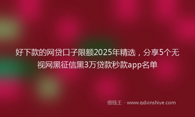 好下款的网贷口子限额2025年精选，分享5个无视网黑征信黑3万贷款秒款app名单