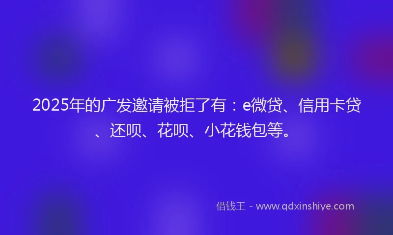 2025年的广发邀请被拒了有：e微贷、信用卡贷、还呗、花呗、小花钱包等。