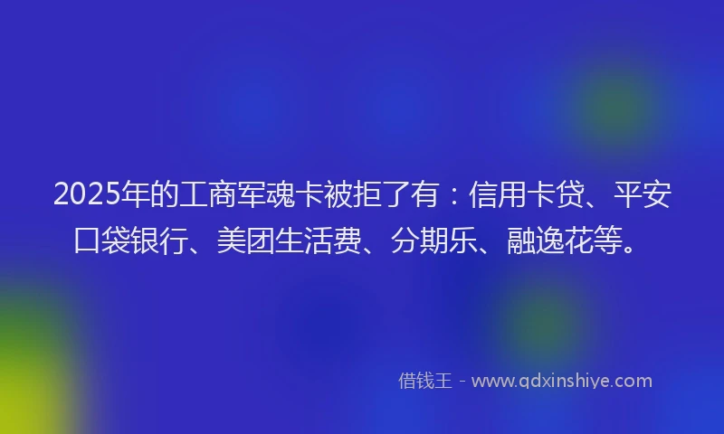 2025年的工商军魂卡被拒了有：信用卡贷、平安口袋银行、美团生活费、分期乐、融逸花等。