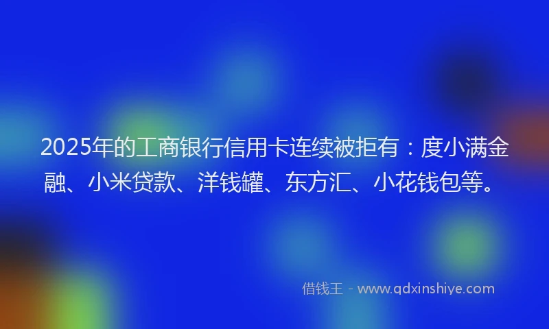 2025年的工商银行信用卡连续被拒有：度小满金融、小米贷款、洋钱罐、东方汇、小花钱包等。