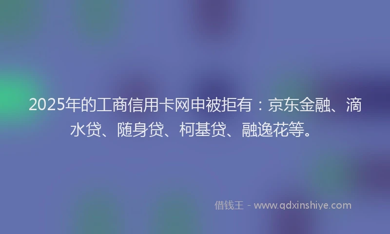 2025年的工商信用卡网申被拒有：京东金融、滴水贷、随身贷、柯基贷、融逸花等。