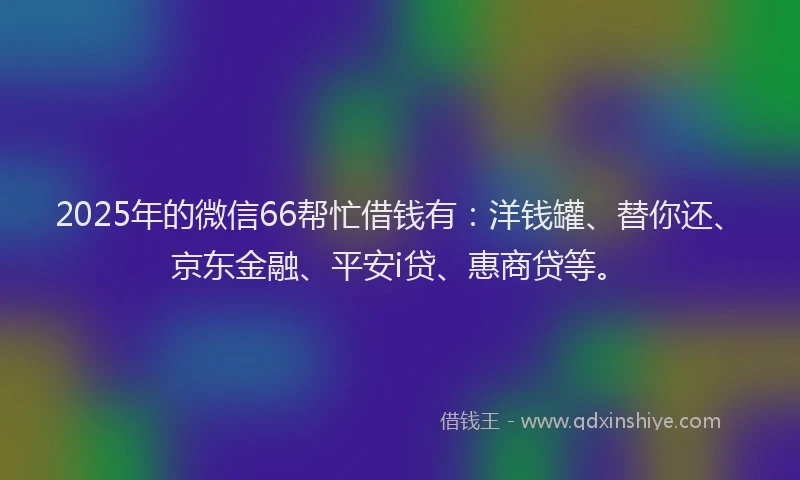 2025年的微信66帮忙借钱有：洋钱罐、替你还、京东金融、平安i贷、惠商贷等。