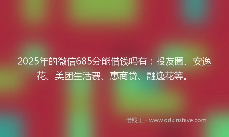 2025年的微信685分能借钱吗有：投友圈、安逸花、美团生活费、惠商贷、融逸花等。