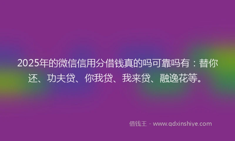 2025年的微信信用分借钱真的吗可靠吗有：替你还、功夫贷、你我贷、我来贷、融逸花等。