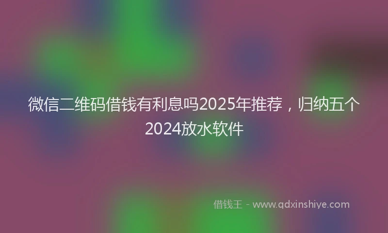微信二维码借钱有利息吗2025年推荐，归纳五个2024放水软件