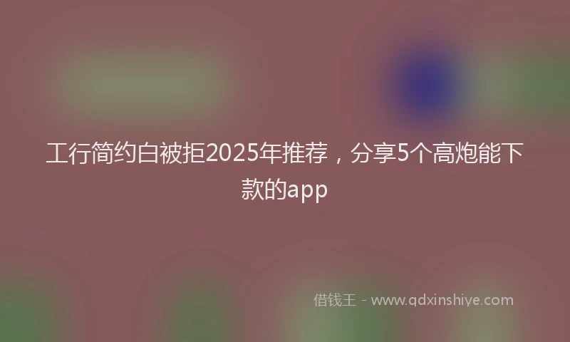 工行简约白被拒2025年推荐，分享5个高炮能下款的app