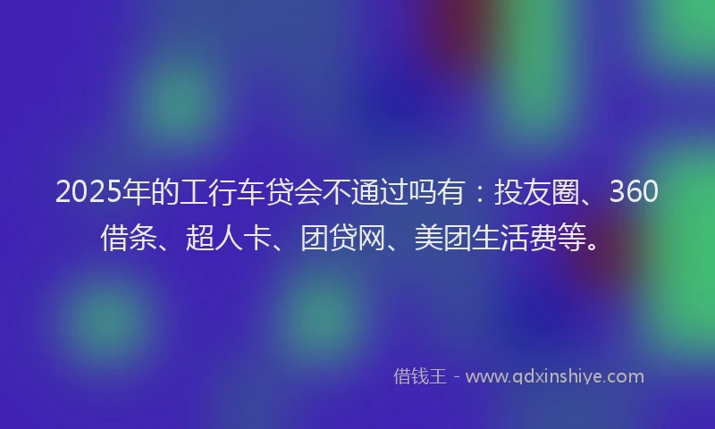2025年的工行车贷会不通过吗有：投友圈、360借条、超人卡、团贷网、美团生活费等。