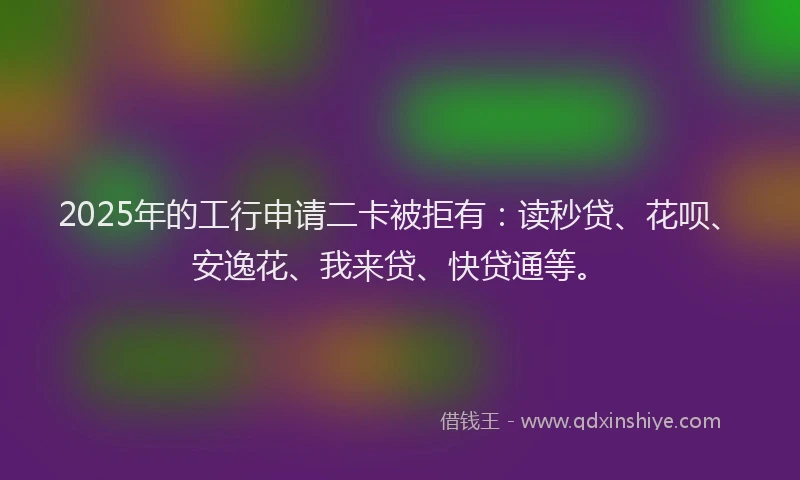2025年的工行申请二卡被拒有：读秒贷、花呗、安逸花、我来贷、快贷通等。