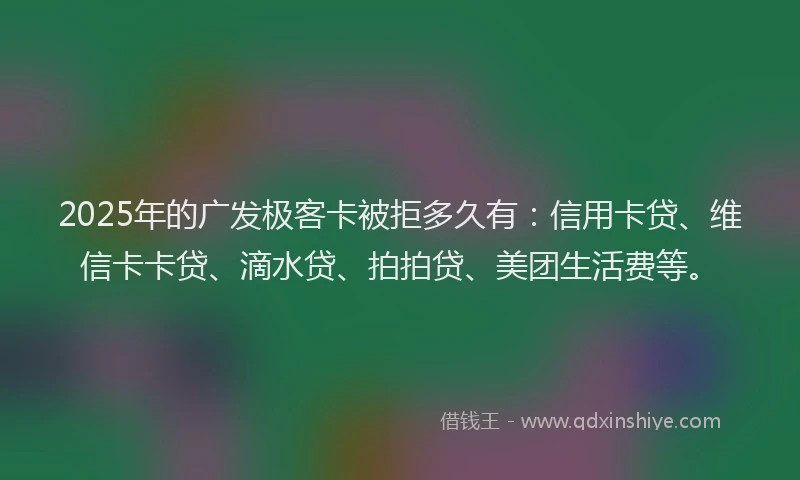 2025年的广发极客卡被拒多久有：信用卡贷、维信卡卡贷、滴水贷、拍拍贷、美团生活费等。