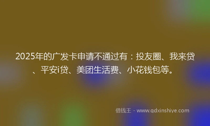 2025年的广发卡申请不通过有：投友圈、我来贷、平安i贷、美团生活费、小花钱包等。