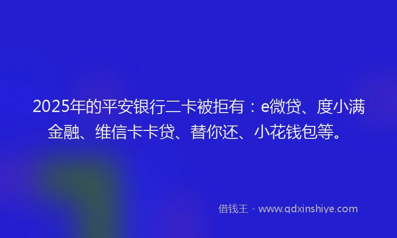 2025年的平安银行二卡被拒有：e微贷、度小满金融、维信卡卡贷、替你还、小花钱包等。