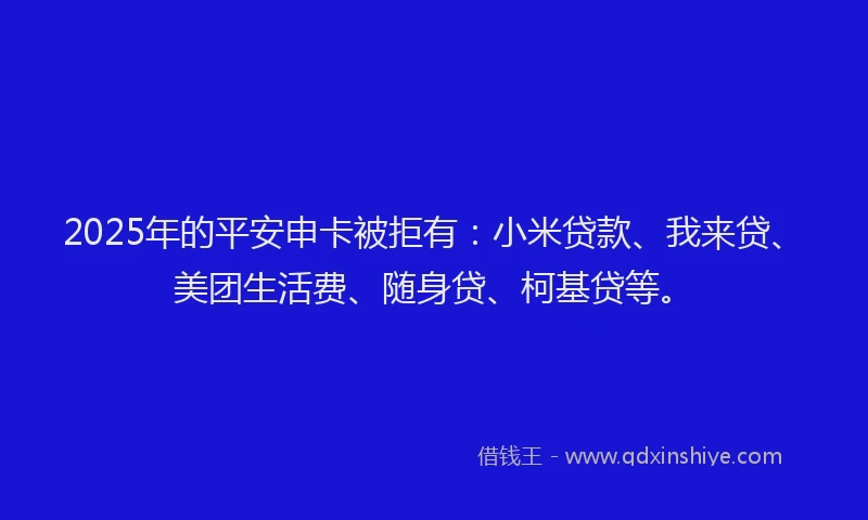 2025年的平安申卡被拒有：小米贷款、我来贷、美团生活费、随身贷、柯基贷等。