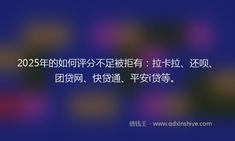 2025年的如何评分不足被拒有：拉卡拉、还呗、团贷网、快贷通、平安i贷等。
