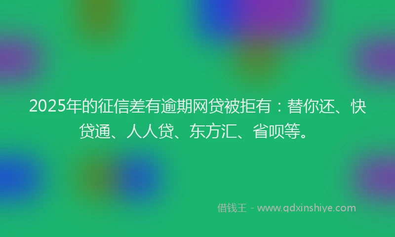 2025年的征信差有逾期网贷被拒有:替你还、快贷通、人人贷、东方汇、省呗等。