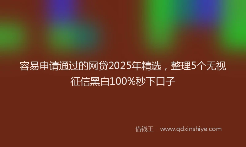 容易申请通过的网贷2025年精选，整理5个无视征信黑白100%秒下口子