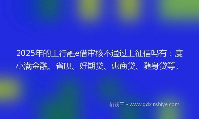 2025年的工行融e借审核不通过上征信吗有：度小满金融、省呗、好期贷、惠商贷、随身贷等。