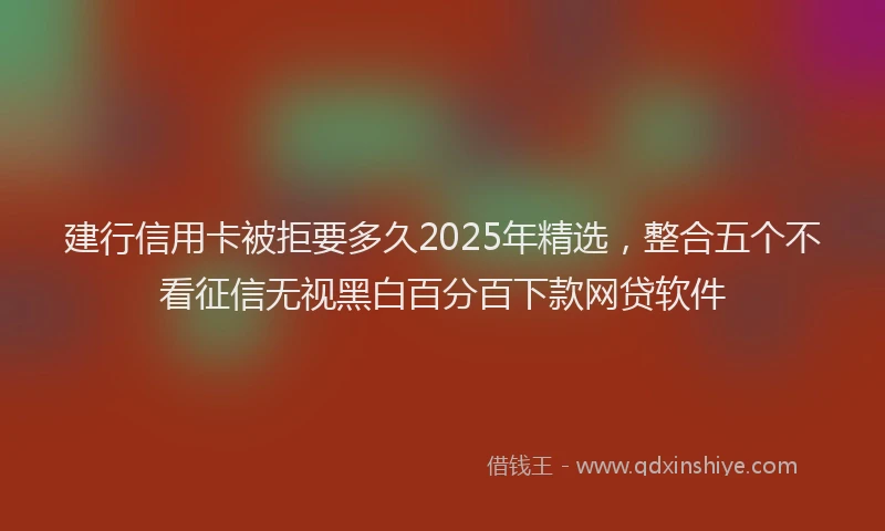 建行信用卡被拒要多久2025年精选，整合五个不看征信无视黑白百分百下款网贷软件