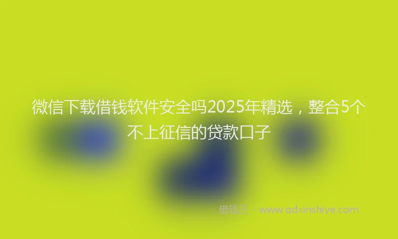 微信下载借钱软件安全吗2025年精选，整合5个不上征信的贷款口子