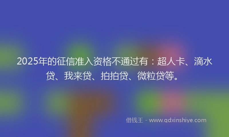 2025年的征信准入资格不通过有：超人卡、滴水贷、我来贷、拍拍贷、微粒贷等。