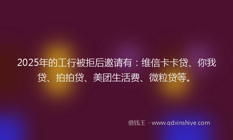 2025年的工行被拒后邀请有：维信卡卡贷、你我贷、拍拍贷、美团生活费、微粒贷等。