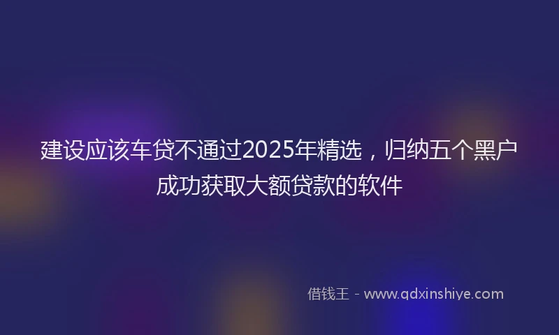 建设应该车贷不通过2025年精选，归纳五个黑户成功获取大额贷款的软件