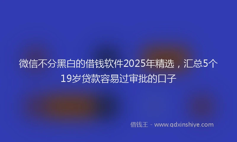 微信不分黑白的借钱软件2025年精选，汇总5个19岁贷款容易过审批的口子