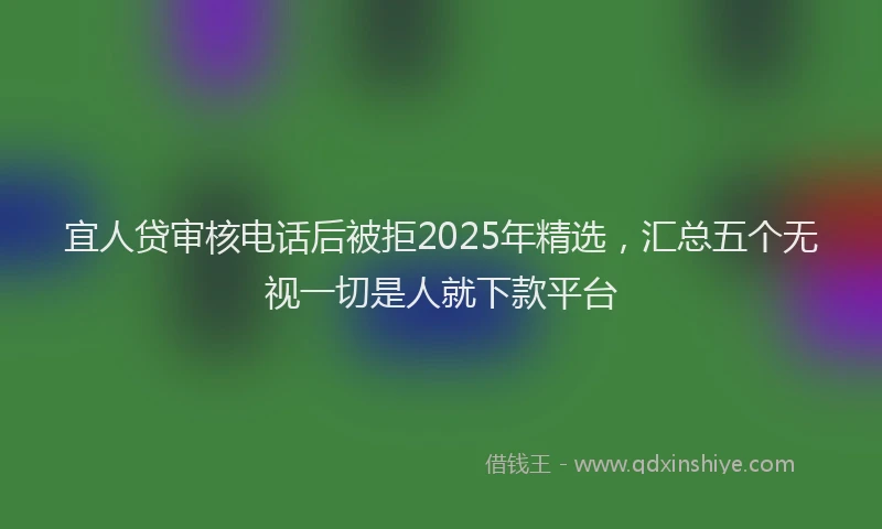宜人贷审核电话后被拒2025年精选，汇总五个无视一切是人就下款平台