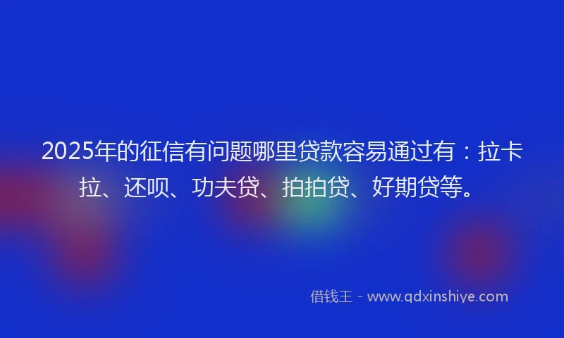 2025年的征信有问题哪里贷款容易通过有：拉卡拉、还呗、功夫贷、拍拍贷、好期贷等。