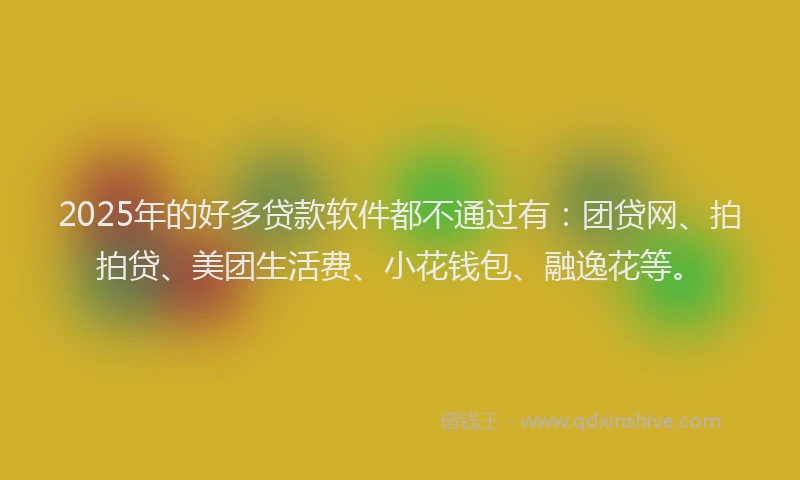 2025年的好多贷款软件都不通过有：团贷网、拍拍贷、美团生活费、小花钱包、融逸花等。